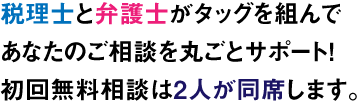 税理士と弁護士がタッグを組んで あなたのご相談を丸ごとサポート！ 初回無料相談は2人が同席します。