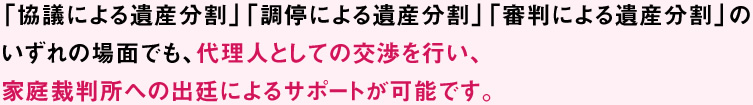 「協議による遺産分割」「調停による遺産分割」「審判による遺産分割」のいずれの場面でも、代理人としての交渉を行い、家庭裁判所への出廷によるサポートが可能です。