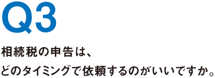 Q3.相続税の申告は、どのタイミングで依頼するのがいいですか。