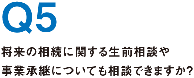 Q5.将来の相続に関する生前相談や事業承継についても相談できますか？