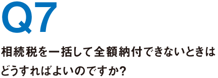 Q7.相続税を一括して全額納付できないときはどうすればよいのですか？