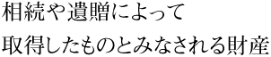 相続や遺贈によって取得したものとみなされる財産