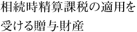 相続時精算課税の適用を受ける贈与財産