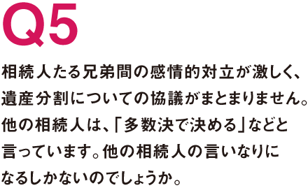 Q5.相続人たる兄弟間の感情的対立が激しく、遺産分割についての協議がまとまりません。他の相続人は、「多数決で決める」などと言っています。他の相続人の言いなりになるしかないのでしょうか。