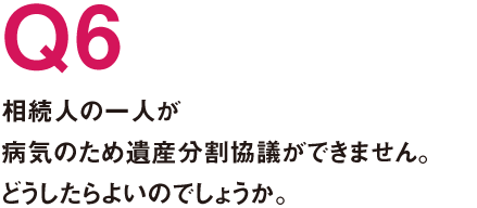 Q6.相続人の一人が病気のため遺産分割協議ができません。どうしたらよいのでしょうか。