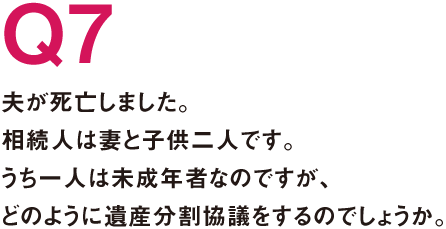 Q7.夫が死亡しました。相続人は妻と子供二人です。うち一人は未成年者なのですが、どのように遺産分割協議をするのでしょうか。