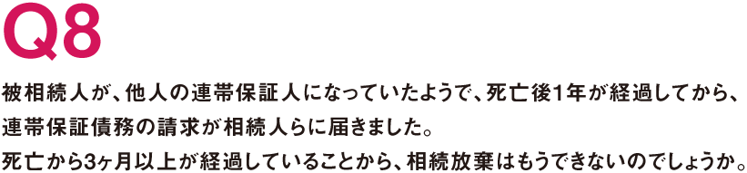 Q8.被相続人が、他人の連帯保証人になっていたようで、死亡後1年が経過してから、連帯保証債務の請求が相続人らに届きました。死亡から3ヶ月以上が経過していることから、相続放棄はもうできないのでしょうか。