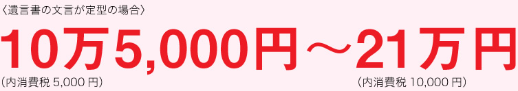 遺言書の文言が定型の場合：10万5,000円（内消費税5,000円）〜21万円（内消費税10,000円）